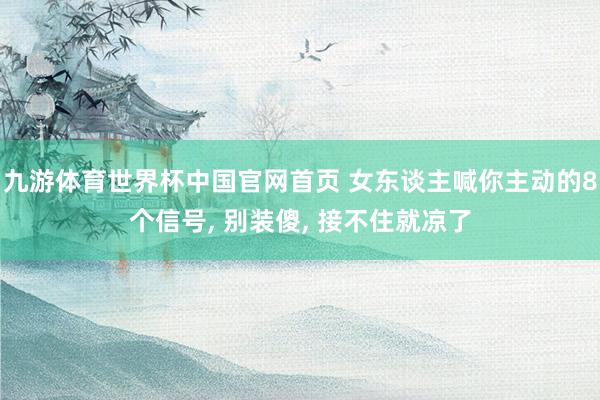九游体育世界杯中国官网首页 女东谈主喊你主动的8个信号, 别装傻, 接不住就凉了