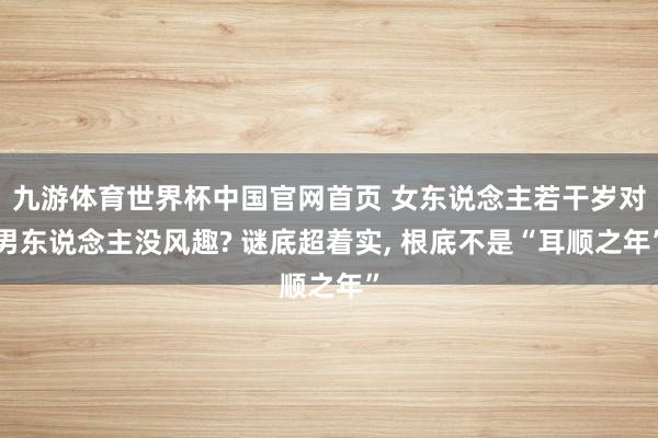 九游体育世界杯中国官网首页 女东说念主若干岁对男东说念主没风趣? 谜底超着实, 根底不是“耳顺之年”