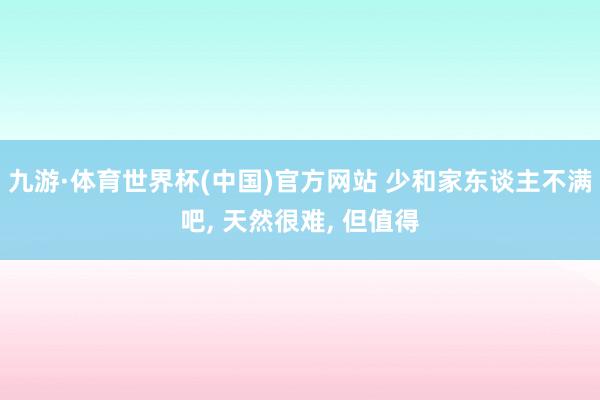 九游·体育世界杯(中国)官方网站 少和家东谈主不满吧, 天然很难, 但值得