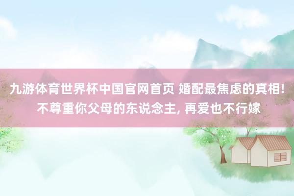 九游体育世界杯中国官网首页 婚配最焦虑的真相! 不尊重你父母的东说念主, 再爱也不行嫁