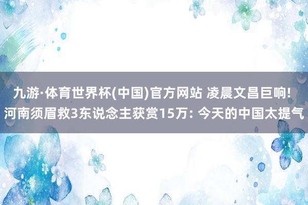九游·体育世界杯(中国)官方网站 凌晨文昌巨响! 河南须眉救3东说念主获赏15万: 今天的中国太提气