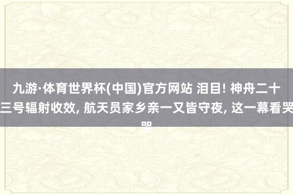 九游·体育世界杯(中国)官方网站 泪目! 神舟二十三号辐射收效, 航天员家乡亲一又皆守夜, 这一幕看哭