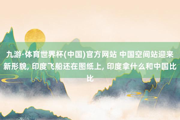 九游·体育世界杯(中国)官方网站 中国空间站迎来新形貌, 印度飞船还在图纸上, 印度拿什么和中国比