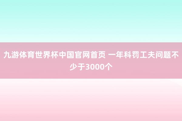 九游体育世界杯中国官网首页 一年科罚工夫问题不少于3000个