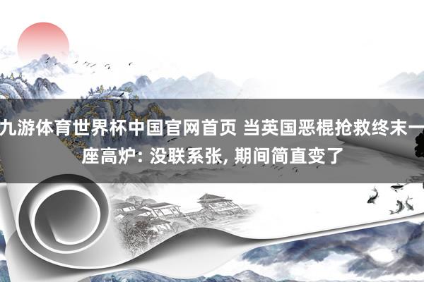 九游体育世界杯中国官网首页 当英国恶棍抢救终末一座高炉: 没联系张, 期间简直变了