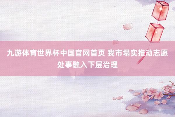 九游体育世界杯中国官网首页 我市塌实推动志愿处事融入下层治理