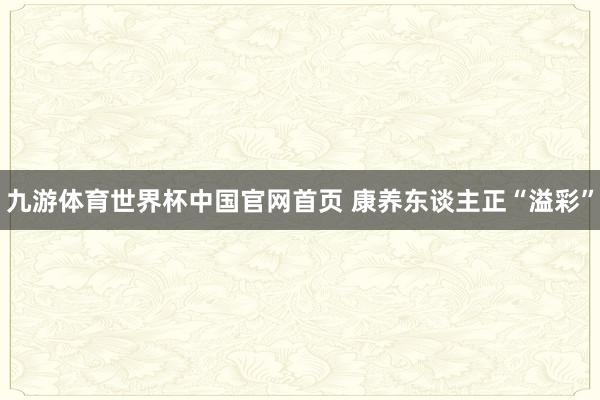 九游体育世界杯中国官网首页 康养东谈主正“溢彩”