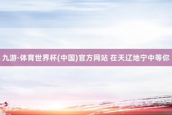 九游·体育世界杯(中国)官方网站 在天辽地宁中等你