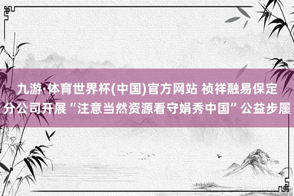 九游·体育世界杯(中国)官方网站 祯祥融易保定分公司开展“注意当然资源看守娟秀中国”公益步履