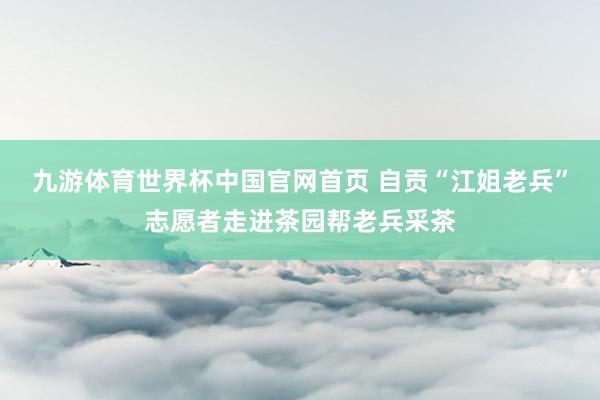 九游体育世界杯中国官网首页 自贡“江姐老兵”志愿者走进茶园帮老兵采茶