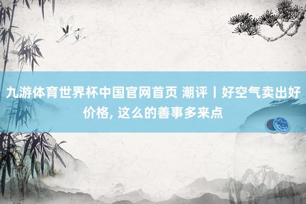 九游体育世界杯中国官网首页 潮评丨好空气卖出好价格, 这么的善事多来点