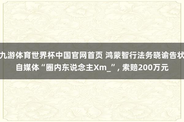 九游体育世界杯中国官网首页 鸿蒙智行法务晓谕告状自媒体“圈内东说念主Xm_”, 索赔200万元