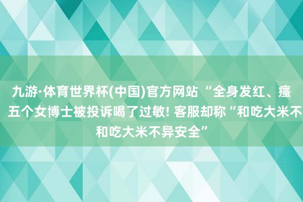 九游·体育世界杯(中国)官方网站 “全身发红、瘙痒难忍” 五个女博士被投诉喝了过敏! 客服却称“和吃大米不异安全”