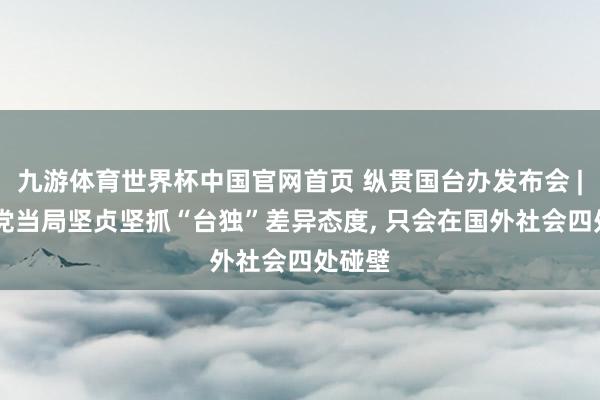 九游体育世界杯中国官网首页 纵贯国台办发布会 | 民进党当局坚贞坚抓“台独”差异态度, 只会在国外社会四处碰壁