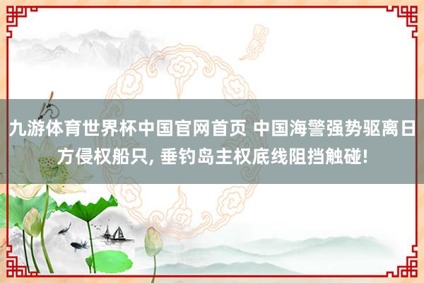 九游体育世界杯中国官网首页 中国海警强势驱离日方侵权船只, 垂钓岛主权底线阻挡触碰!