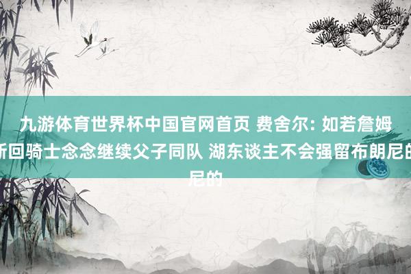 九游体育世界杯中国官网首页 费舍尔: 如若詹姆斯回骑士念念继续父子同队 湖东谈主不会强留布朗尼的