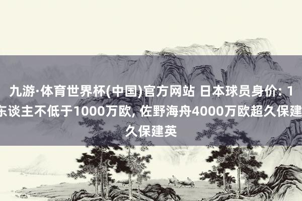 九游·体育世界杯(中国)官方网站 日本球员身价: 18东谈主不低于1000万欧, 佐野海舟4000万欧超久保建英