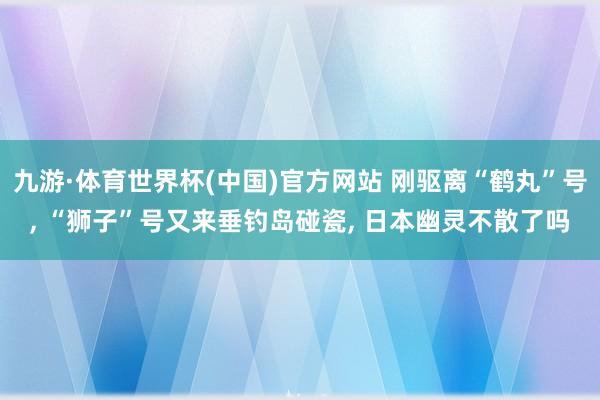 九游·体育世界杯(中国)官方网站 刚驱离“鹤丸”号, “狮子”号又来垂钓岛碰瓷, 日本幽灵不散了吗