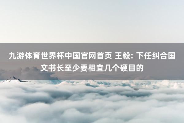 九游体育世界杯中国官网首页 王毅: 下任纠合国文书长至少要相宜几个硬目的