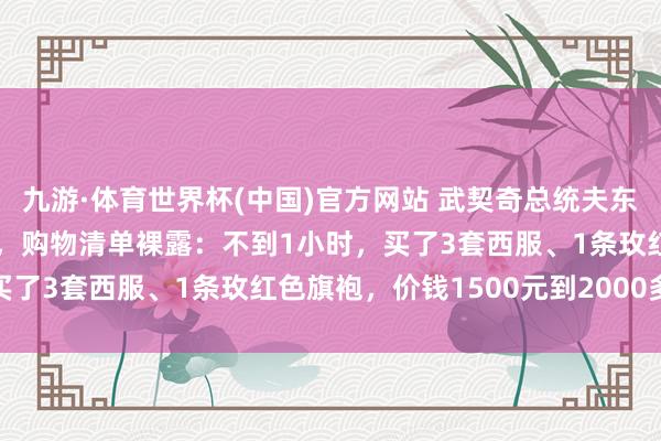 九游·体育世界杯(中国)官方网站 武契奇总统夫东说念主在上海“买买买”，购物清单裸露：不到1小时，买了3套西服、1条玫红色旗袍，价钱1500元到2000多元