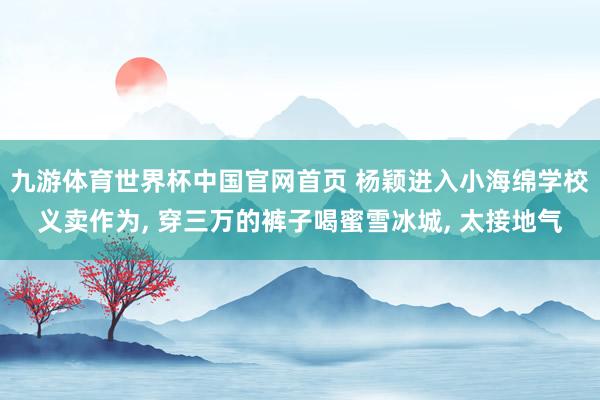 九游体育世界杯中国官网首页 杨颖进入小海绵学校义卖作为, 穿三万的裤子喝蜜雪冰城, 太接地气