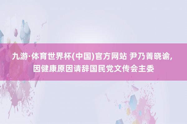 九游·体育世界杯(中国)官方网站 尹乃菁晓谕, 因健康原因请辞国民党文传会主委
