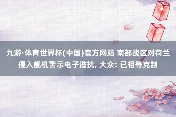 九游·体育世界杯(中国)官方网站 南部战区对荷兰侵入舰机警示电子滋扰, 大众: 已相等克制