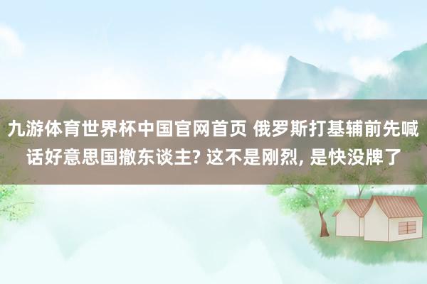 九游体育世界杯中国官网首页 俄罗斯打基辅前先喊话好意思国撤东谈主? 这不是刚烈, 是快没牌了