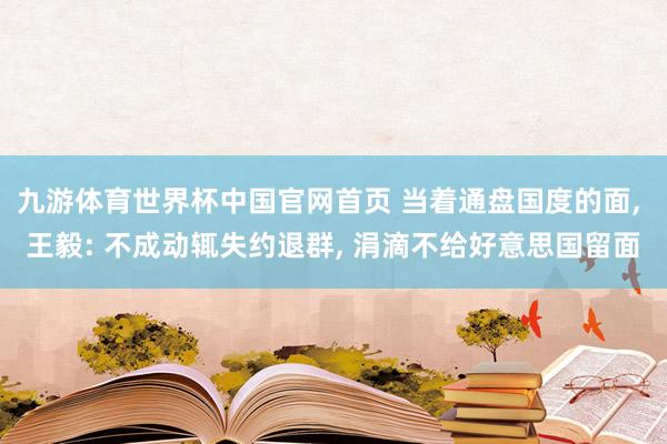 九游体育世界杯中国官网首页 当着通盘国度的面, 王毅: 不成动辄失约退群, 涓滴不给好意思国留面