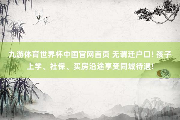 九游体育世界杯中国官网首页 无谓迁户口! 孩子上学、社保、买房沿途享受同城待遇!