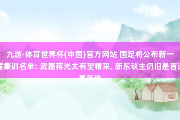 九游·体育世界杯(中国)官方网站 国足将公布新一届集训名单: 武磊蒋光太有望精采, 新东谈主仍旧是首选