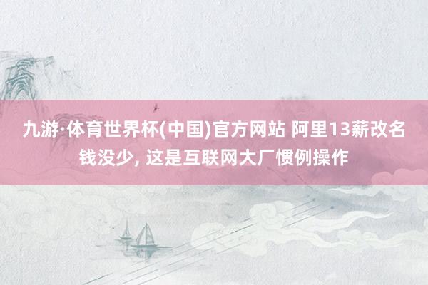 九游·体育世界杯(中国)官方网站 阿里13薪改名钱没少, 这是互联网大厂惯例操作