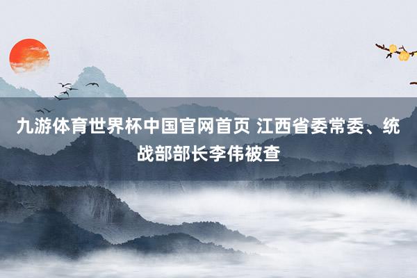 九游体育世界杯中国官网首页 江西省委常委、统战部部长李伟被查