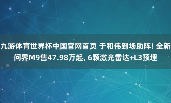九游体育世界杯中国官网首页 于和伟到场助阵! 全新问界M9售47.98万起, 6颗激光雷达+L3预埋