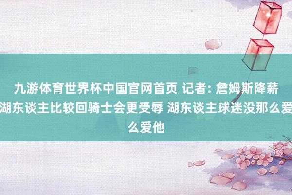 九游体育世界杯中国官网首页 记者: 詹姆斯降薪回湖东谈主比较回骑士会更受辱 湖东谈主球迷没那么爱他