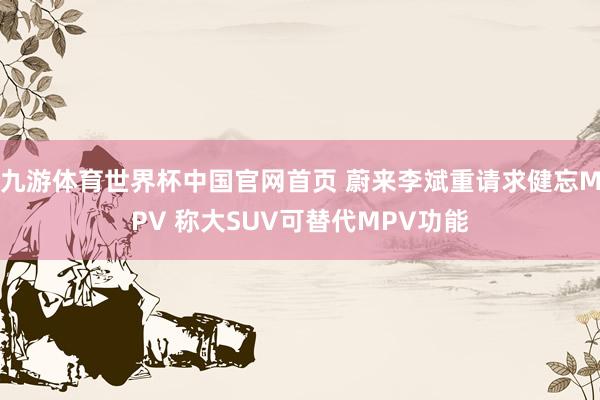 九游体育世界杯中国官网首页 蔚来李斌重请求健忘MPV 称大SUV可替代MPV功能