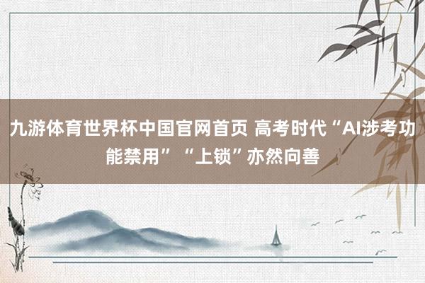 九游体育世界杯中国官网首页 高考时代“AI涉考功能禁用” “上锁”亦然向善