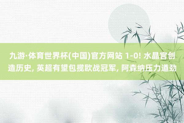 九游·体育世界杯(中国)官方网站 1-0! 水晶宫创造历史, 英超有望包揽欧战冠军, 阿森纳压力遒劲