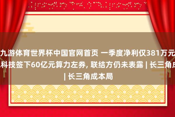 九游体育世界杯中国官网首页 一季度净利仅381万元, 盛视科技签下60亿元算力左券, 联结方仍未表露 | 长三角成本局
