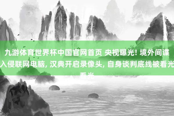 九游体育世界杯中国官网首页 央视曝光! 境外间谍入侵联网电脑, 汉典开启录像头, 自身谈判底线被看光