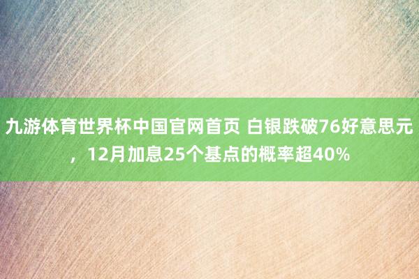 九游体育世界杯中国官网首页 白银跌破76好意思元，12月加息25个基点的概率超40%