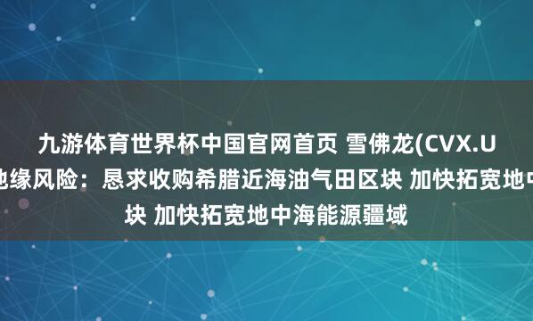 九游体育世界杯中国官网首页 雪佛龙(CVX.US)强化对冲地缘风险：恳求收购希腊近海油气田区块 加快拓宽地中海能源疆域