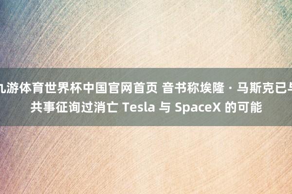 九游体育世界杯中国官网首页 音书称埃隆 · 马斯克已与共事征询过消亡 Tesla 与 SpaceX 的可能