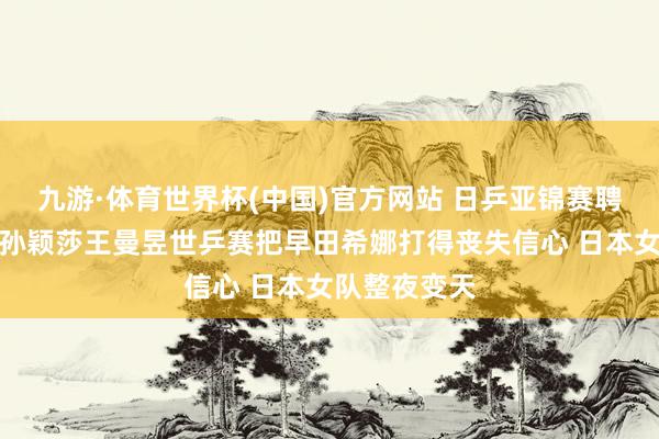 九游·体育世界杯(中国)官方网站 日乒亚锦赛聘用赛开战：孙颖莎王曼昱世乒赛把早田希娜打得丧失信心 日本女队整夜变天