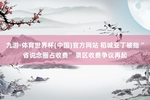 九游·体育世界杯(中国)官方网站 稻城亚丁被指“省说念圈占收费” 景区收费争议再起