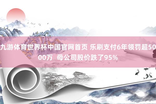 九游体育世界杯中国官网首页 乐刷支付6年领罚超5000万  母公司股价跌了95%