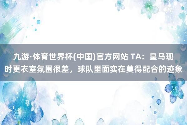 九游·体育世界杯(中国)官方网站 TA：皇马现时更衣室氛围很差，球队里面实在莫得配合的迹象