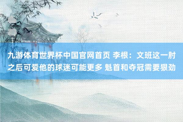 九游体育世界杯中国官网首页 李根：文班这一肘之后可爱他的球迷可能更多 魁首和夺冠需要狠劲