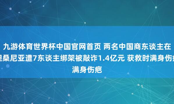 九游体育世界杯中国官网首页 两名中国商东谈主在坦桑尼亚遭7东谈主绑架被敲诈1.4亿元 获救时满身伤疤