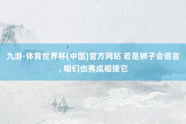 九游·体育世界杯(中国)官方网站 若是狮子会语言, 咱们也弗成相接它